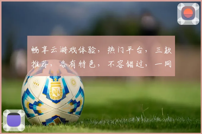 畅享云游戏体验，热门平台，三款推荐，各有特色，不容错过，一网打尽