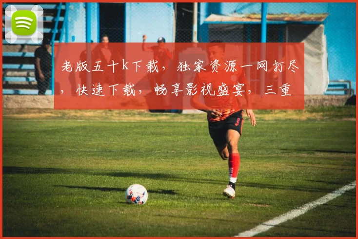 老版五十k下载，独家资源一网打尽，快速下载，畅享影视盛宴，三重惊喜，不容错过